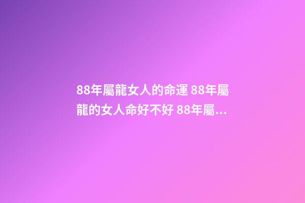 88年屬龍女人的命運 88年屬龍的女人命好不好 88年屬龍女的桃花運勢，88年屬龍女的運勢